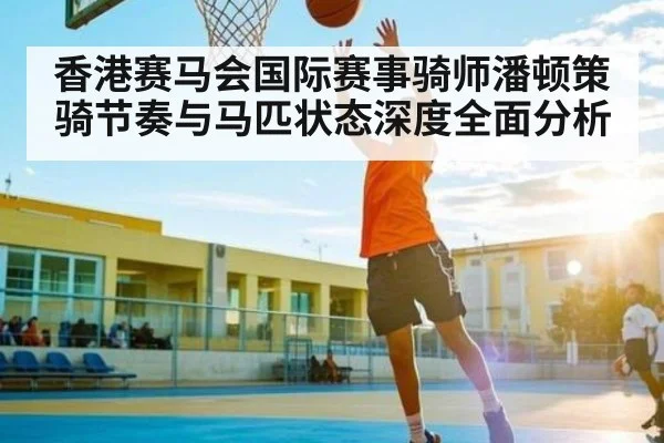 香港赛马会国际赛事骑师潘顿策骑节奏与马匹状态深度全面分析