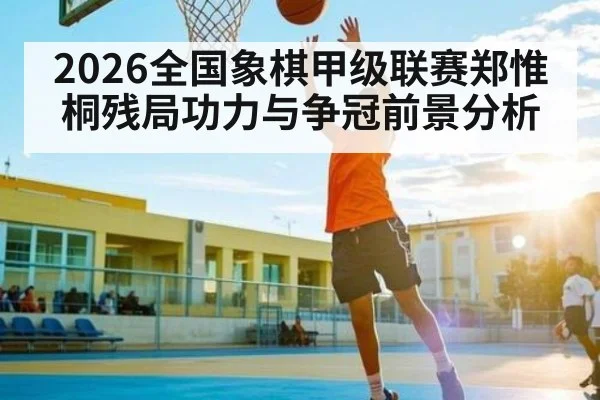 2026全国象棋甲级联赛郑惟桐残局功力与争冠前景分析